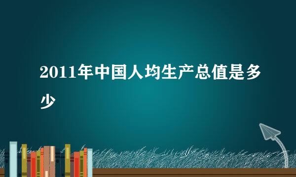 2011年中国人均生产总值是多少