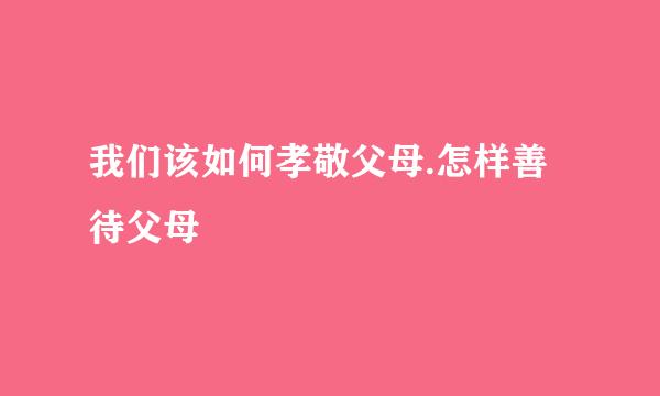 我们该如何孝敬父母.怎样善待父母