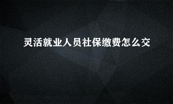 灵活就业人员社保缴费怎么交