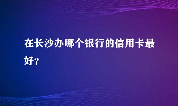 在长沙办哪个银行的信用卡最好？