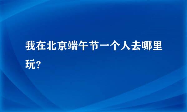 我在北京端午节一个人去哪里玩？