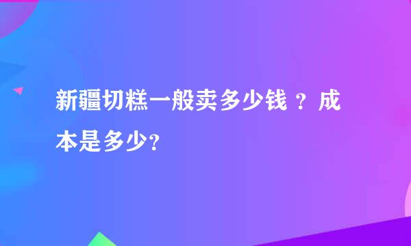 新疆切糕一般卖多少钱 ？成本是多少？