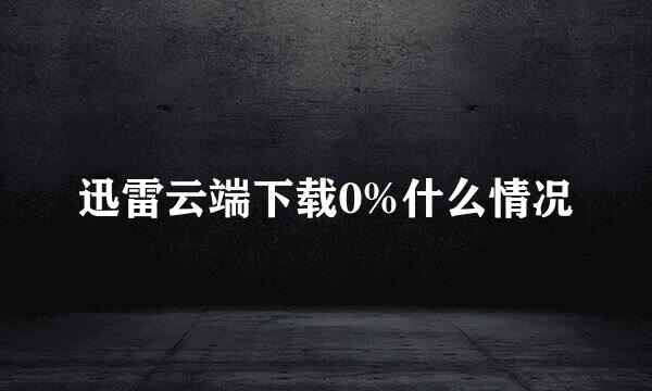 迅雷云端下载0%什么情况