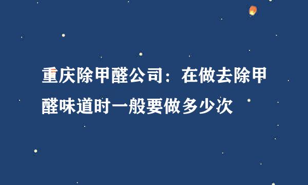 重庆除甲醛公司：在做去除甲醛味道时一般要做多少次