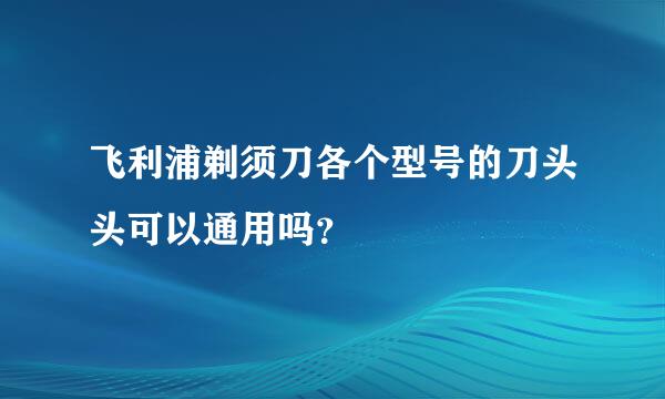 飞利浦剃须刀各个型号的刀头头可以通用吗？