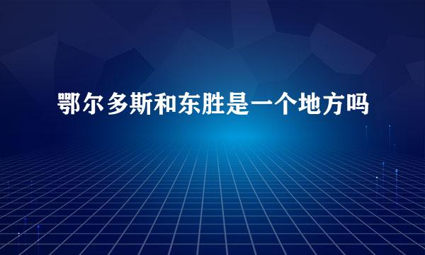 鄂尔多斯和东胜是一个地方吗