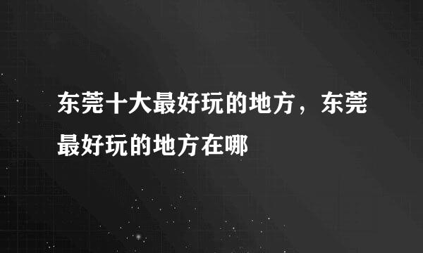 东莞十大最好玩的地方，东莞最好玩的地方在哪