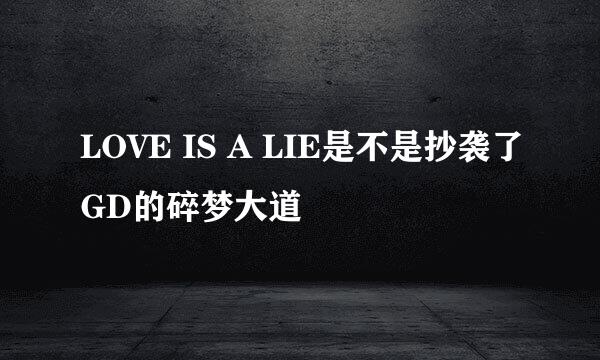 LOVE IS A LIE是不是抄袭了GD的碎梦大道