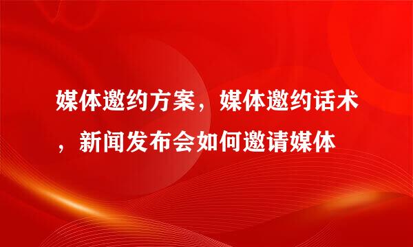 媒体邀约方案，媒体邀约话术，新闻发布会如何邀请媒体