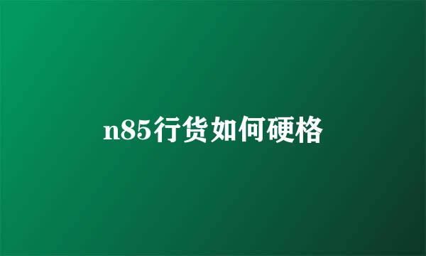 n85行货如何硬格