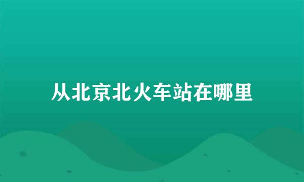 从北京北火车站在哪里