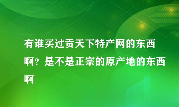 有谁买过贡天下特产网的东西啊？是不是正宗的原产地的东西啊