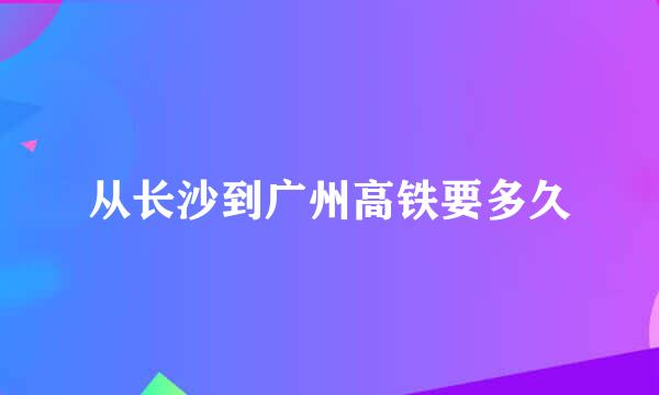 从长沙到广州高铁要多久