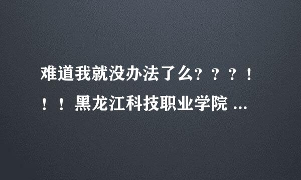 难道我就没办法了么？？？！！！黑龙江科技职业学院 我鄙视你！！！！