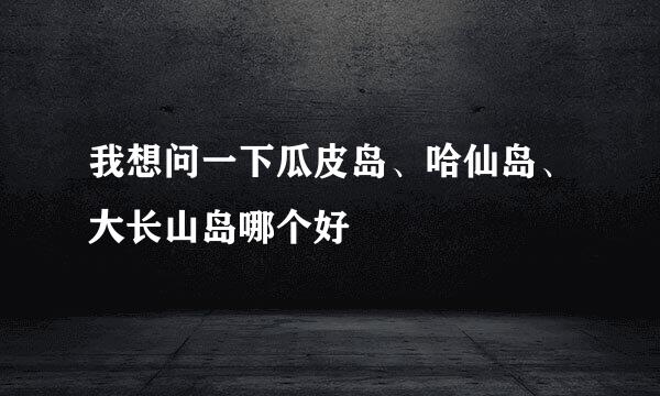 我想问一下瓜皮岛、哈仙岛、大长山岛哪个好
