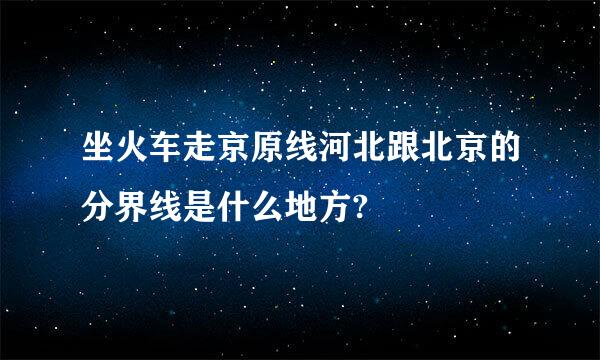 坐火车走京原线河北跟北京的分界线是什么地方?