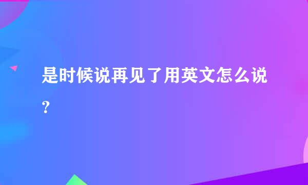 是时候说再见了用英文怎么说？