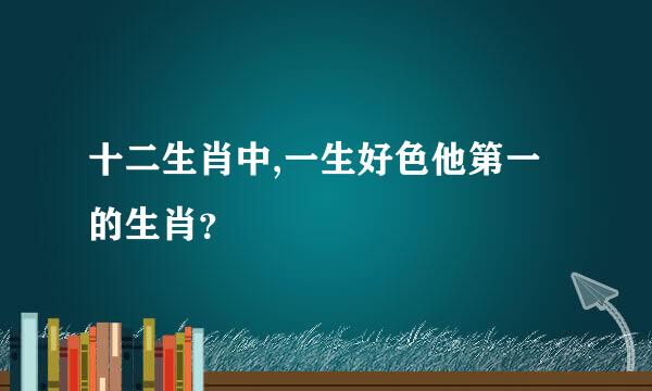 十二生肖中,一生好色他第一的生肖？