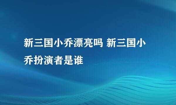 新三国小乔漂亮吗 新三国小乔扮演者是谁