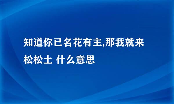 知道你已名花有主,那我就来松松土 什么意思