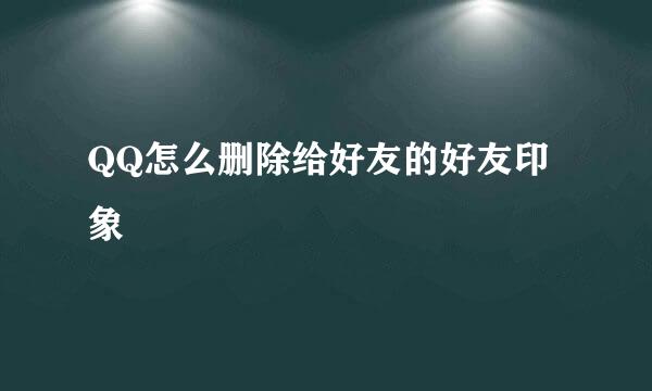 QQ怎么删除给好友的好友印象