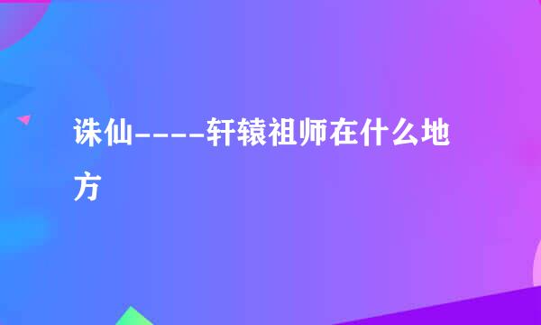 诛仙----轩辕祖师在什么地方