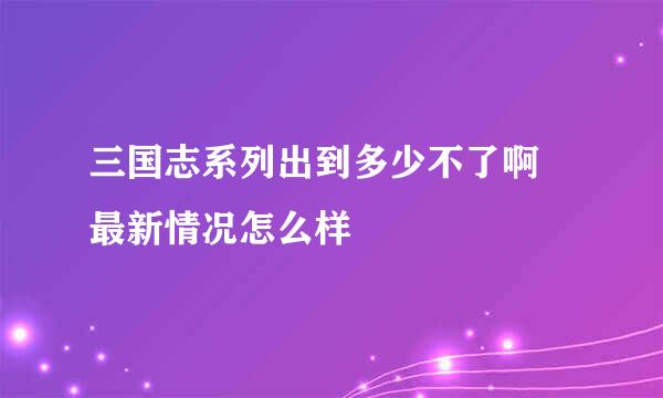 三国志系列出到多少不了啊 最新情况怎么样