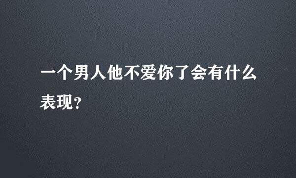 一个男人他不爱你了会有什么表现？