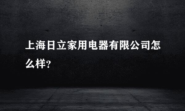 上海日立家用电器有限公司怎么样？