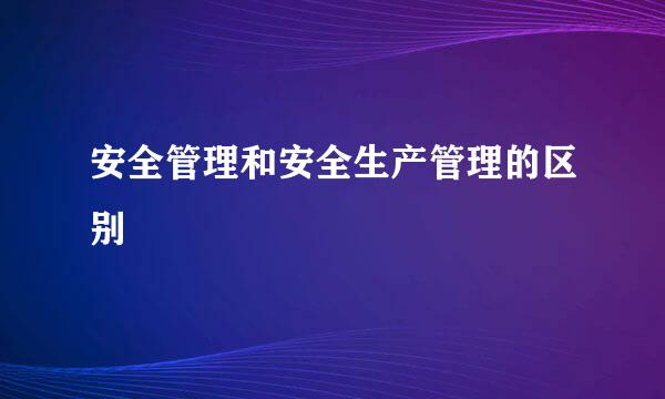 安全管理和安全生产管理的区别