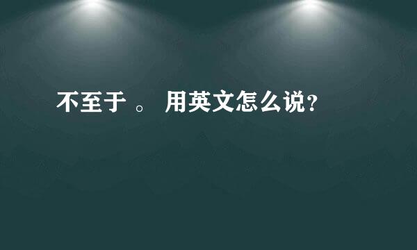 不至于 。 用英文怎么说？