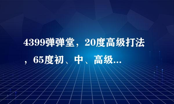 4399弹弹堂，20度高级打法，65度初、中、高级打法谁能帮我过了。愿意帮我过的加Q464582670，谢谢了。