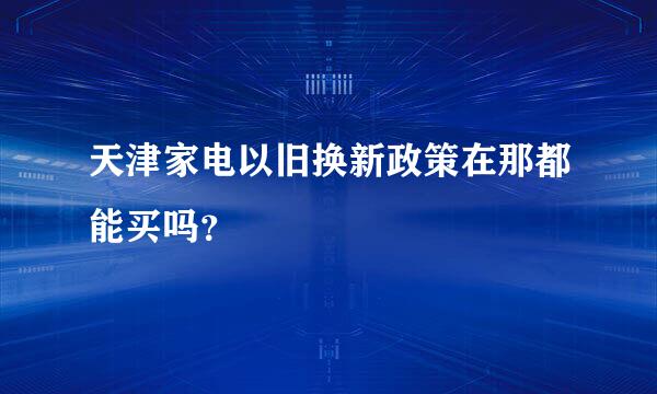 天津家电以旧换新政策在那都能买吗？