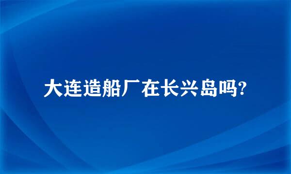 大连造船厂在长兴岛吗?