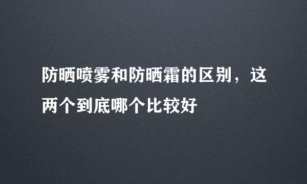 防晒喷雾和防晒霜的区别，这两个到底哪个比较好