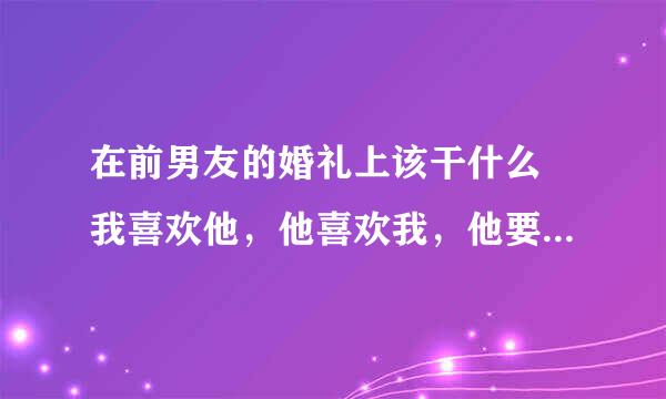 在前男友的婚礼上该干什么 我喜欢他，他喜欢我，他要等我大学四年，因为某种原因分开了，现女友也知道这