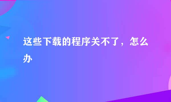 这些下载的程序关不了，怎么办