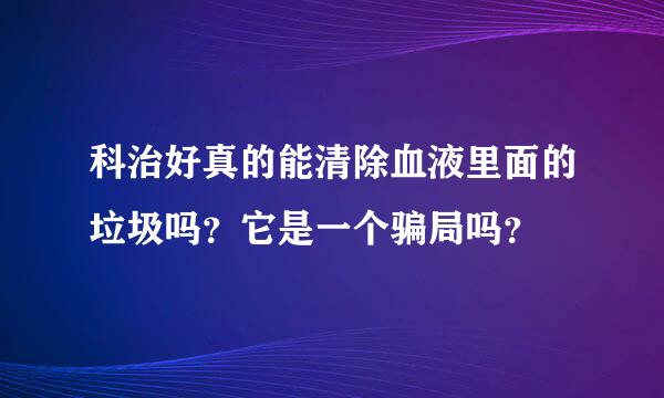 科治好真的能清除血液里面的垃圾吗？它是一个骗局吗？