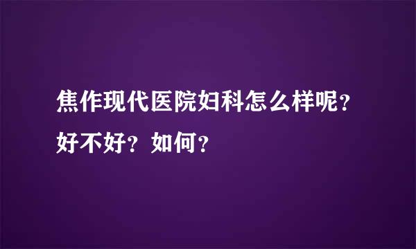 焦作现代医院妇科怎么样呢？好不好？如何？