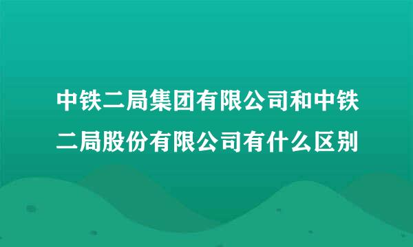 中铁二局集团有限公司和中铁二局股份有限公司有什么区别