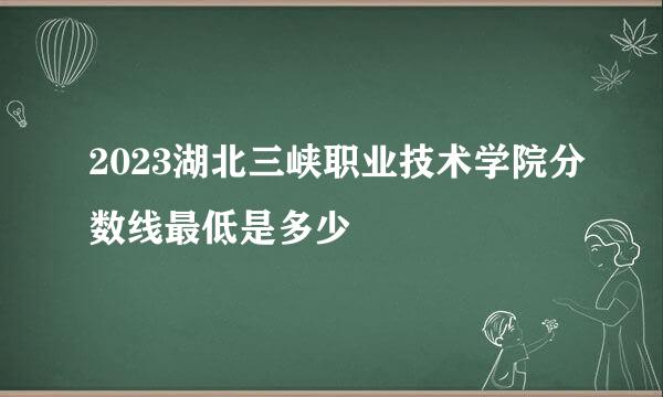 2023湖北三峡职业技术学院分数线最低是多少