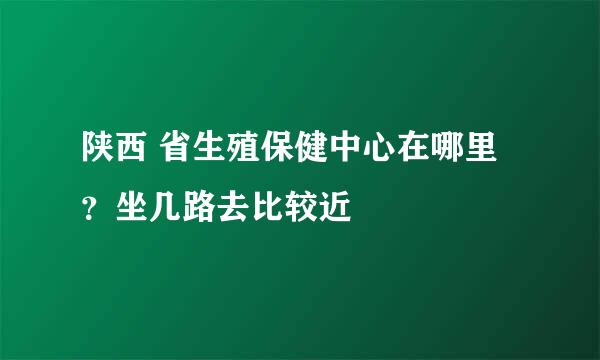 陕西 省生殖保健中心在哪里？坐几路去比较近