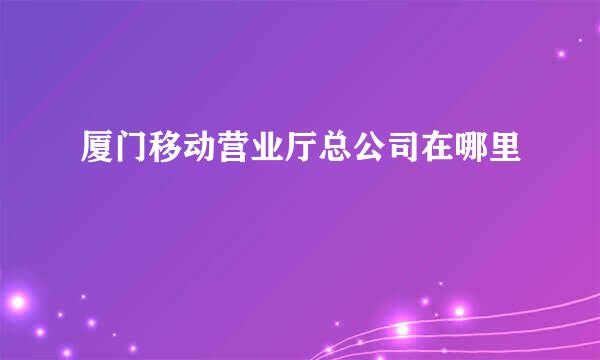 厦门移动营业厅总公司在哪里