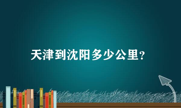 天津到沈阳多少公里？