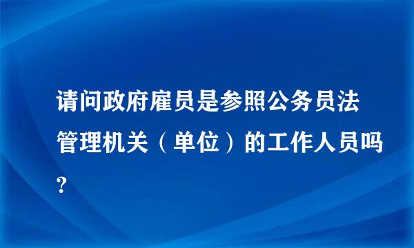 请问政府雇员是参照公务员法管理机关（单位）的工作人员吗？