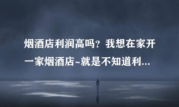 烟酒店利润高吗？我想在家开一家烟酒店~就是不知道利润怎样~现在的烟酒店还开好吗？