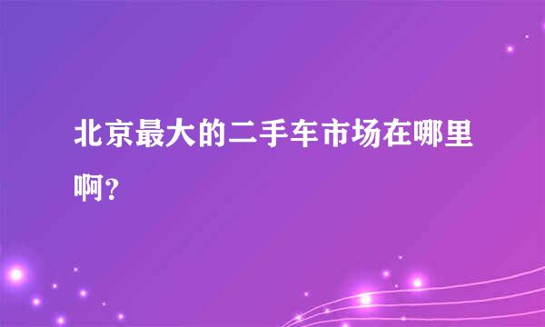 北京最大的二手车市场在哪里啊？