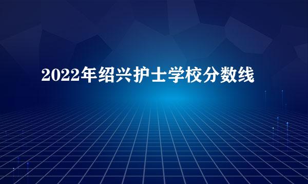 2022年绍兴护士学校分数线