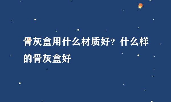 骨灰盒用什么材质好？什么样的骨灰盒好