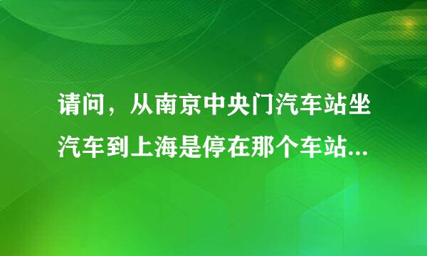 请问，从南京中央门汽车站坐汽车到上海是停在那个车站呀，车次是KK5513,急，望回答，谢谢啦。